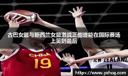 古巴女篮与新西兰女篮激战正酣谁能在国际赛场上笑到最后